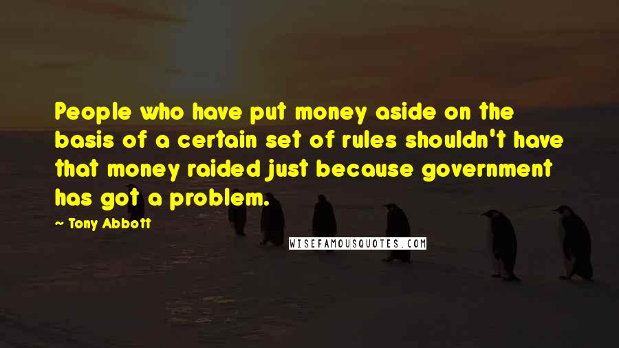 Tony Abbott Quotes: People who have put money aside on the basis of a certain set of rules shouldn't have that money raided just because government has got a problem.