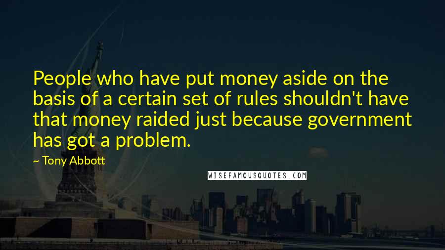 Tony Abbott Quotes: People who have put money aside on the basis of a certain set of rules shouldn't have that money raided just because government has got a problem.