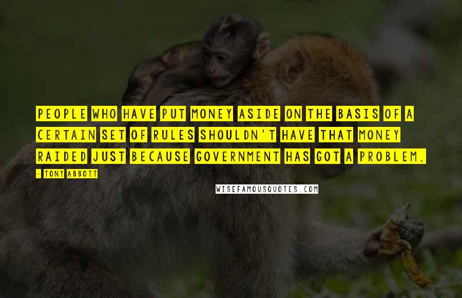 Tony Abbott Quotes: People who have put money aside on the basis of a certain set of rules shouldn't have that money raided just because government has got a problem.