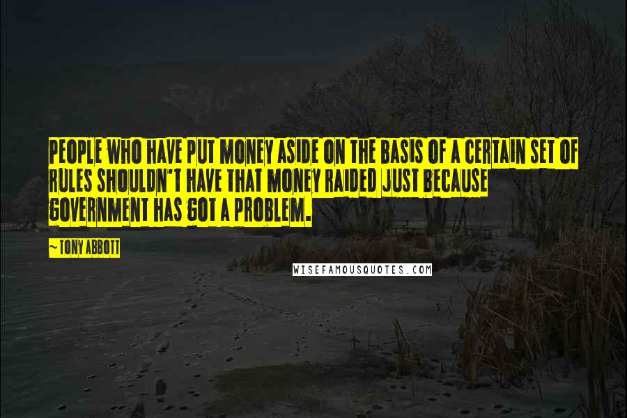 Tony Abbott Quotes: People who have put money aside on the basis of a certain set of rules shouldn't have that money raided just because government has got a problem.