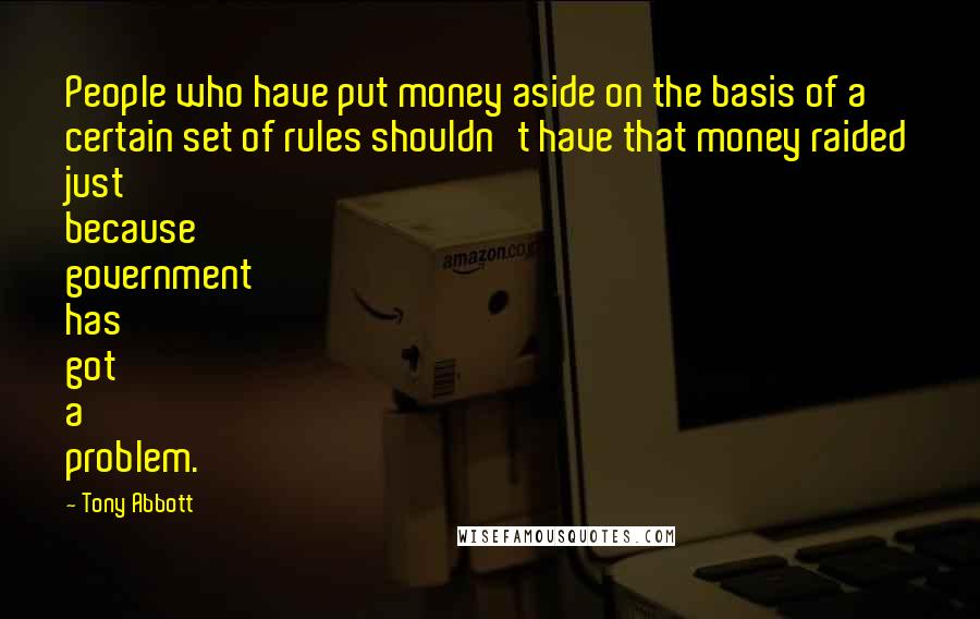 Tony Abbott Quotes: People who have put money aside on the basis of a certain set of rules shouldn't have that money raided just because government has got a problem.