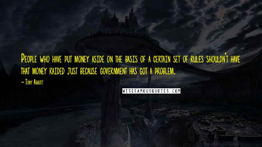 Tony Abbott Quotes: People who have put money aside on the basis of a certain set of rules shouldn't have that money raided just because government has got a problem.