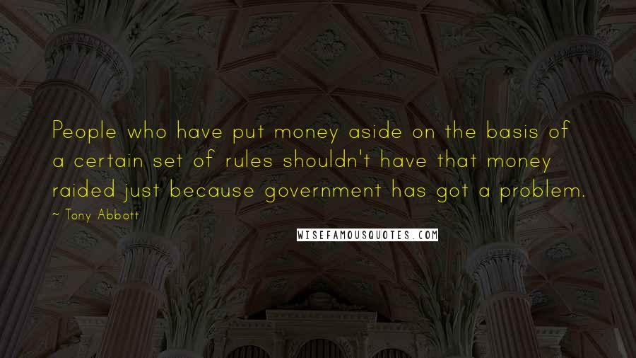 Tony Abbott Quotes: People who have put money aside on the basis of a certain set of rules shouldn't have that money raided just because government has got a problem.