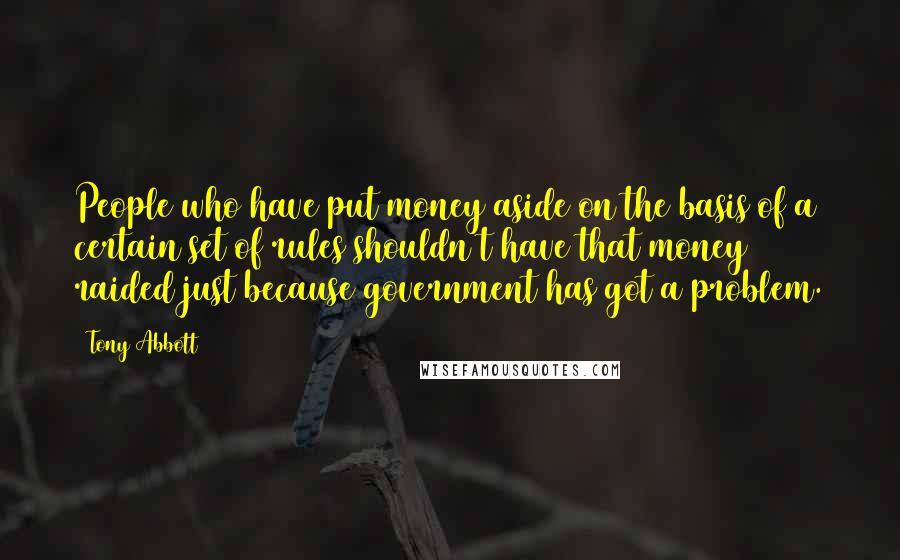 Tony Abbott Quotes: People who have put money aside on the basis of a certain set of rules shouldn't have that money raided just because government has got a problem.