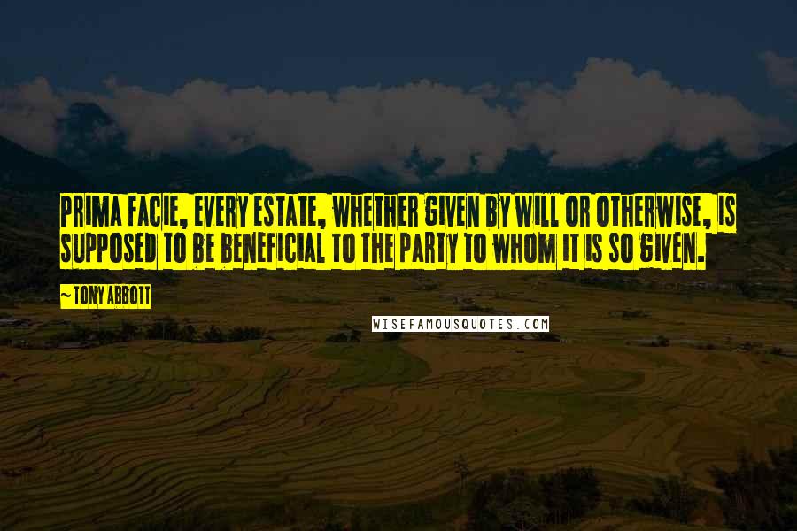 Tony Abbott Quotes: Prima facie, every estate, whether given by will or otherwise, is supposed to be beneficial to the party to whom it is so given.