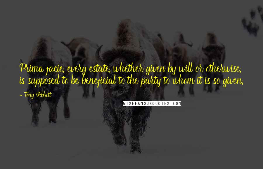 Tony Abbott Quotes: Prima facie, every estate, whether given by will or otherwise, is supposed to be beneficial to the party to whom it is so given.