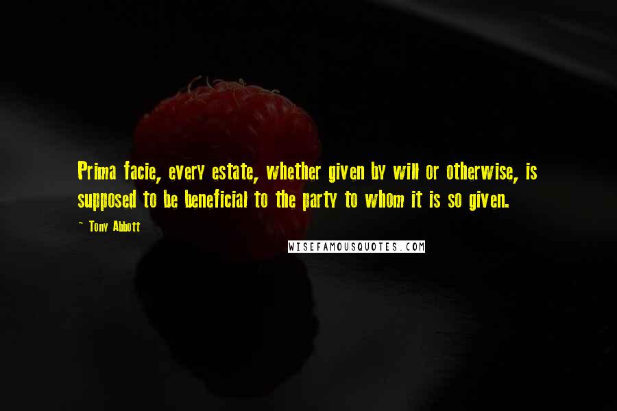Tony Abbott Quotes: Prima facie, every estate, whether given by will or otherwise, is supposed to be beneficial to the party to whom it is so given.