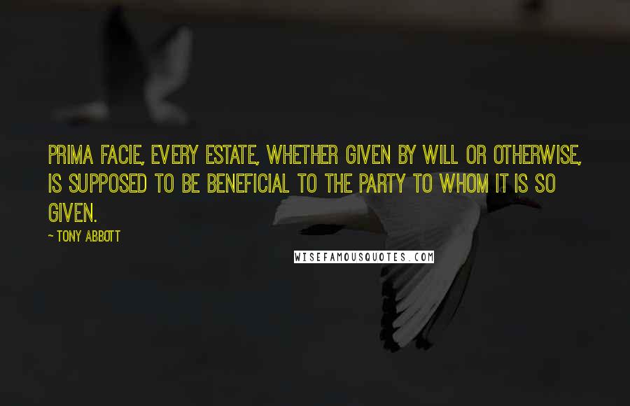 Tony Abbott Quotes: Prima facie, every estate, whether given by will or otherwise, is supposed to be beneficial to the party to whom it is so given.