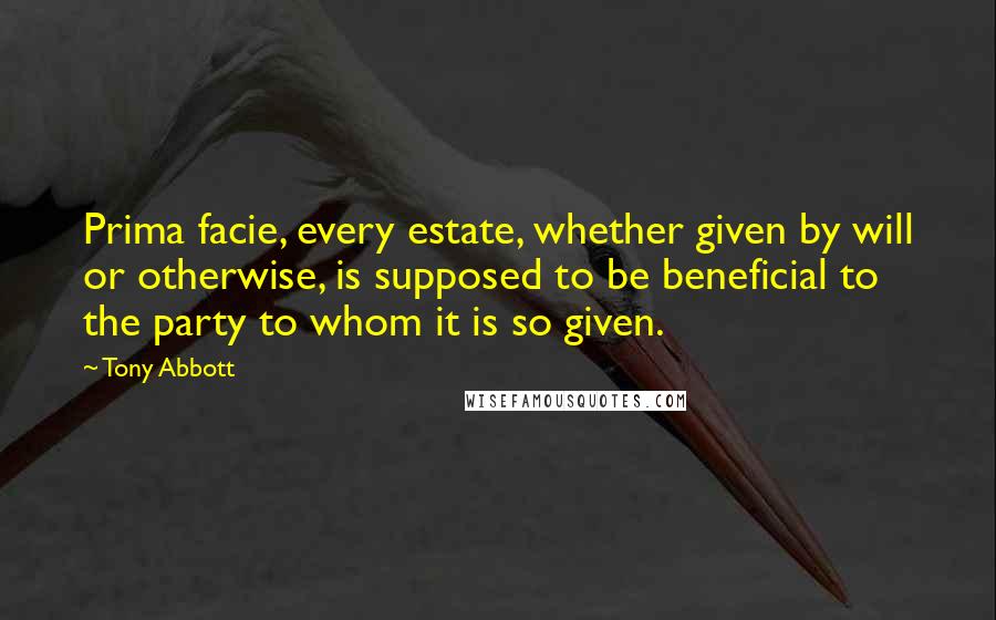 Tony Abbott Quotes: Prima facie, every estate, whether given by will or otherwise, is supposed to be beneficial to the party to whom it is so given.