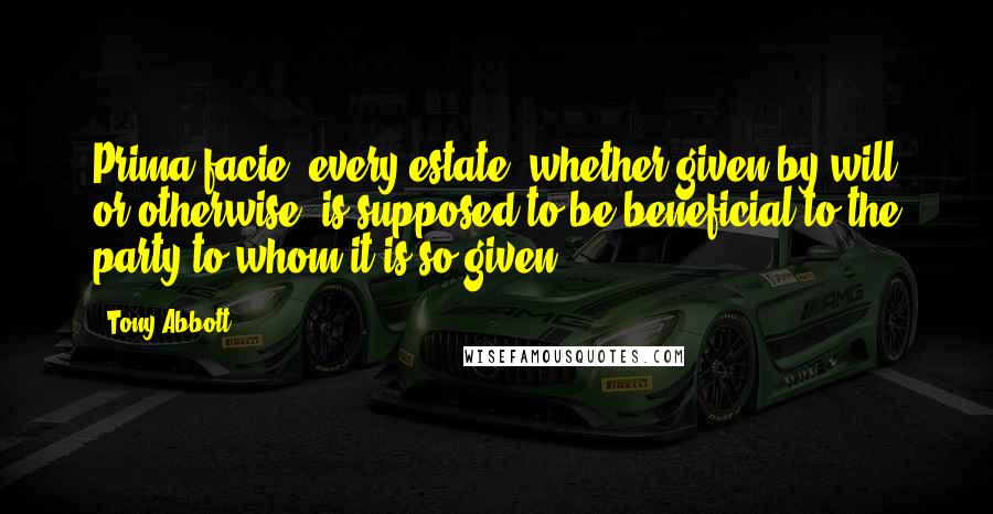 Tony Abbott Quotes: Prima facie, every estate, whether given by will or otherwise, is supposed to be beneficial to the party to whom it is so given.