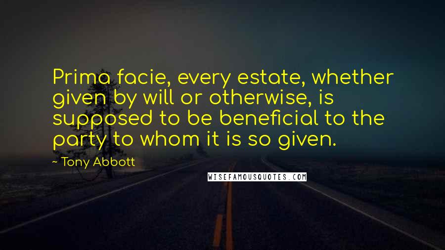 Tony Abbott Quotes: Prima facie, every estate, whether given by will or otherwise, is supposed to be beneficial to the party to whom it is so given.