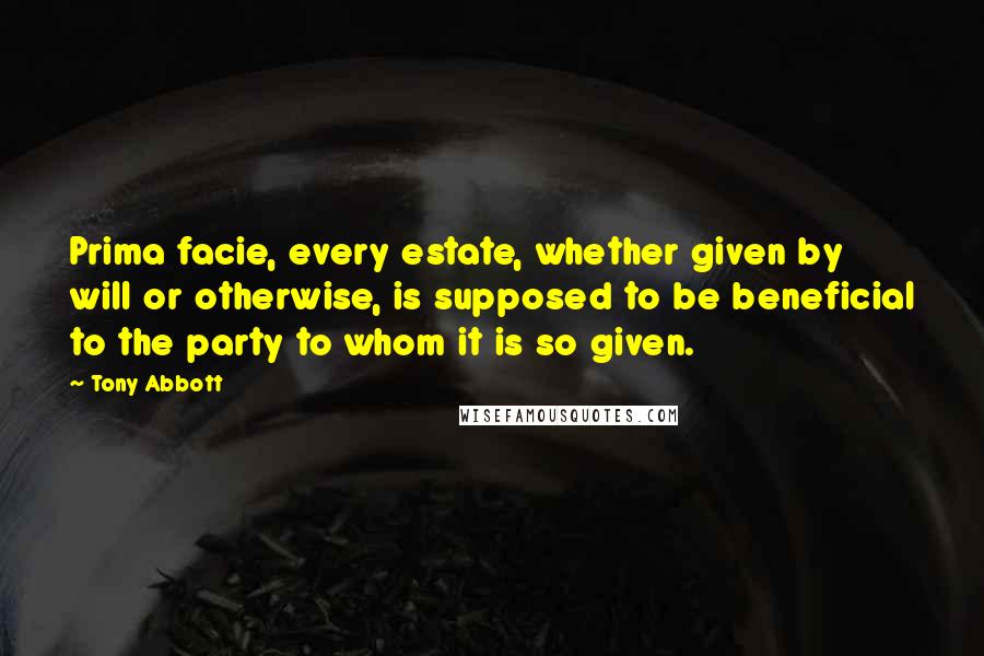 Tony Abbott Quotes: Prima facie, every estate, whether given by will or otherwise, is supposed to be beneficial to the party to whom it is so given.