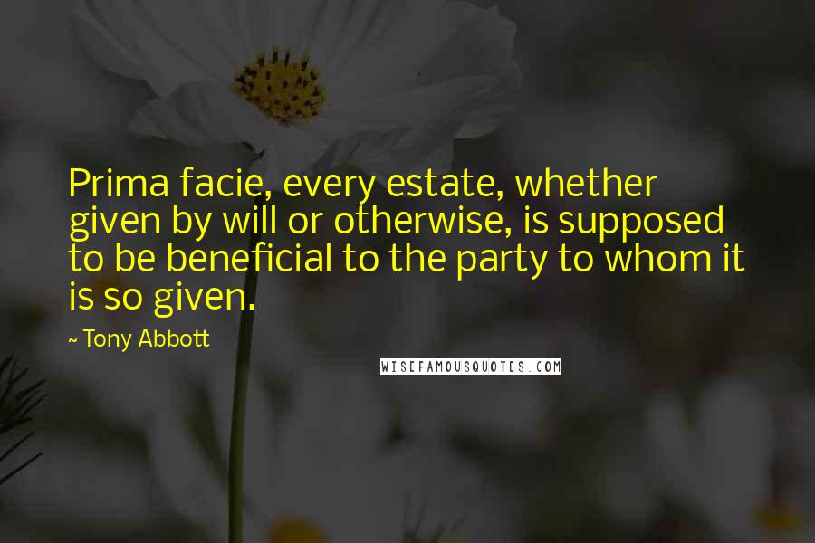 Tony Abbott Quotes: Prima facie, every estate, whether given by will or otherwise, is supposed to be beneficial to the party to whom it is so given.