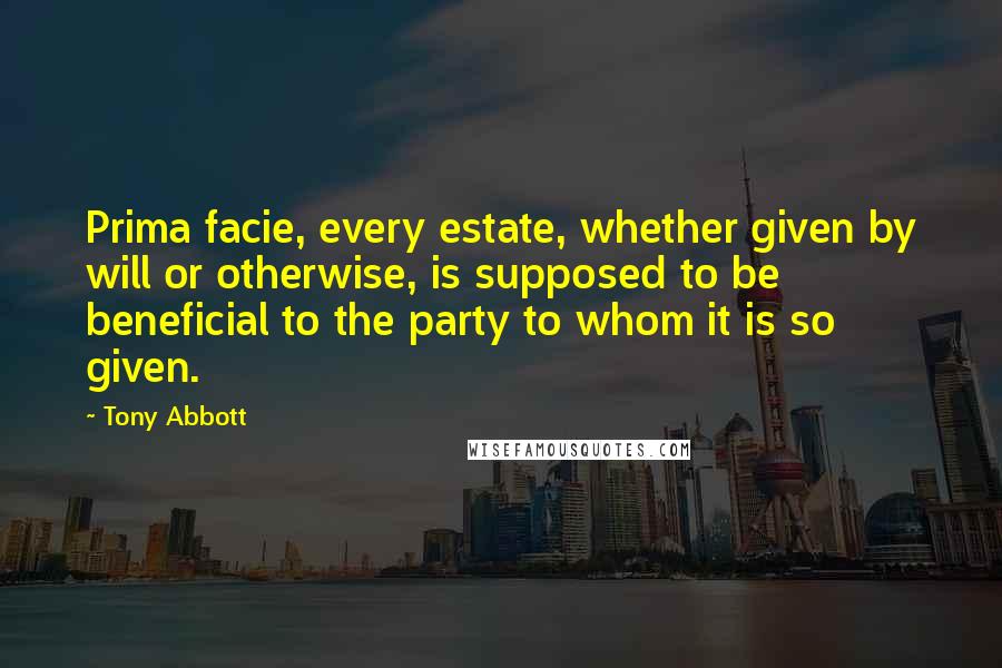 Tony Abbott Quotes: Prima facie, every estate, whether given by will or otherwise, is supposed to be beneficial to the party to whom it is so given.