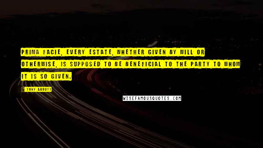 Tony Abbott Quotes: Prima facie, every estate, whether given by will or otherwise, is supposed to be beneficial to the party to whom it is so given.