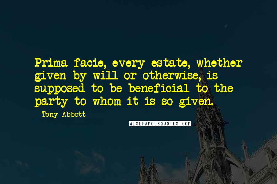 Tony Abbott Quotes: Prima facie, every estate, whether given by will or otherwise, is supposed to be beneficial to the party to whom it is so given.