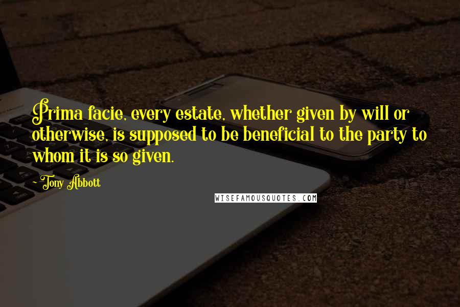 Tony Abbott Quotes: Prima facie, every estate, whether given by will or otherwise, is supposed to be beneficial to the party to whom it is so given.