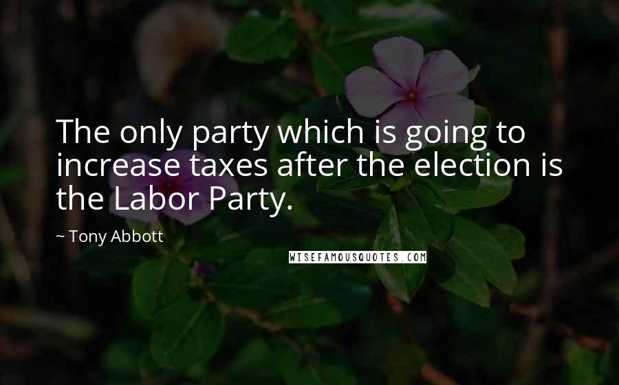 Tony Abbott Quotes: The only party which is going to increase taxes after the election is the Labor Party.