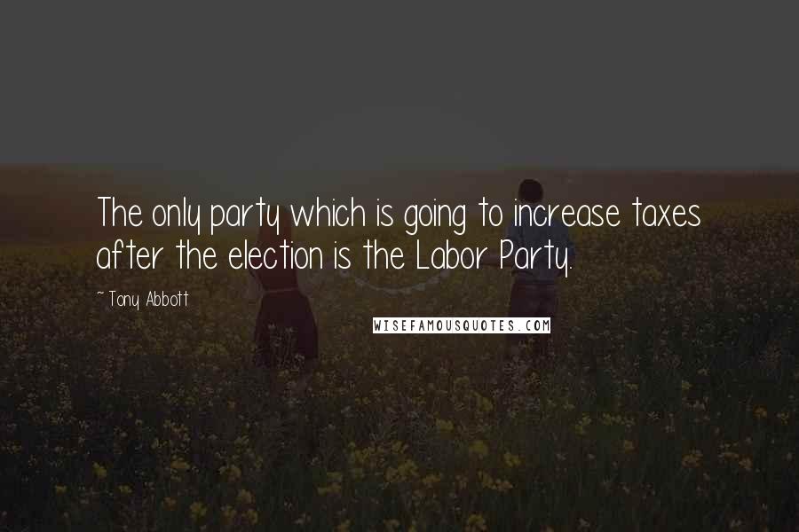 Tony Abbott Quotes: The only party which is going to increase taxes after the election is the Labor Party.