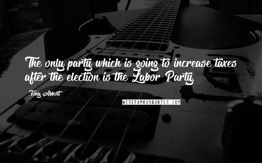 Tony Abbott Quotes: The only party which is going to increase taxes after the election is the Labor Party.