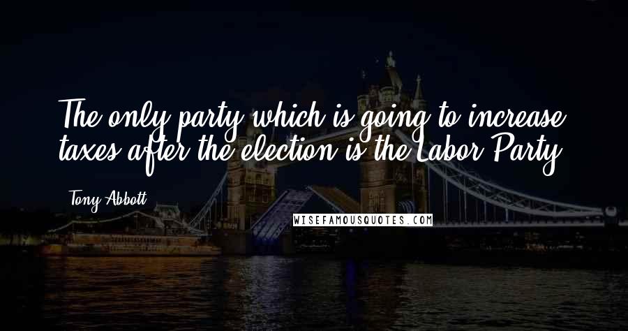 Tony Abbott Quotes: The only party which is going to increase taxes after the election is the Labor Party.