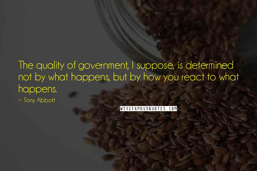 Tony Abbott Quotes: The quality of government, I suppose, is determined not by what happens, but by how you react to what happens.