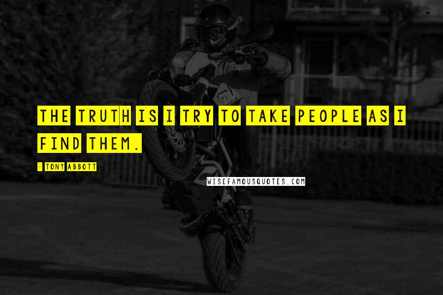 Tony Abbott Quotes: The truth is I try to take people as I find them.