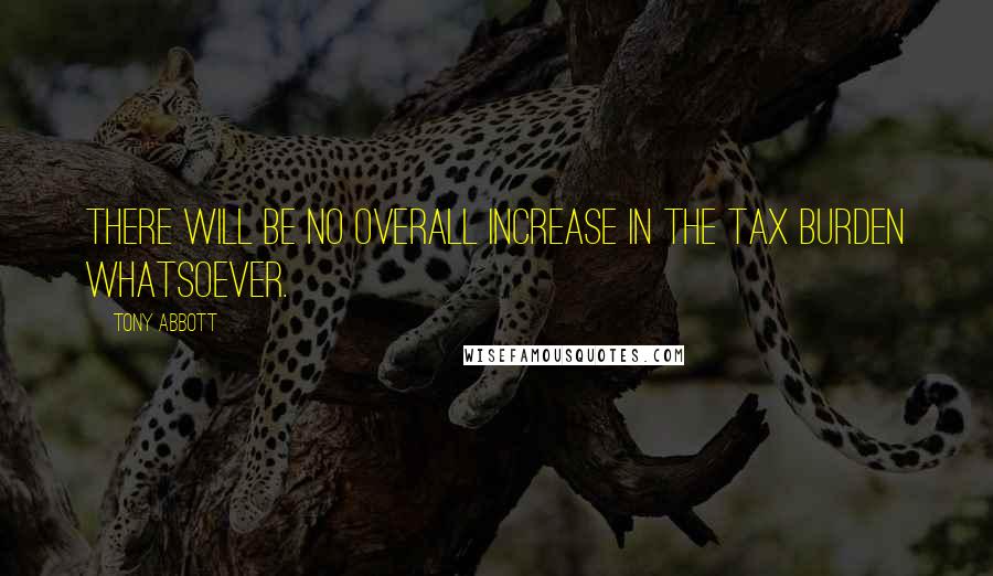 Tony Abbott Quotes: There will be no overall increase in the tax burden whatsoever.