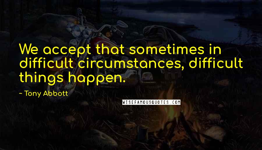 Tony Abbott Quotes: We accept that sometimes in difficult circumstances, difficult things happen.