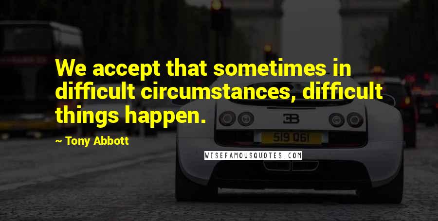 Tony Abbott Quotes: We accept that sometimes in difficult circumstances, difficult things happen.