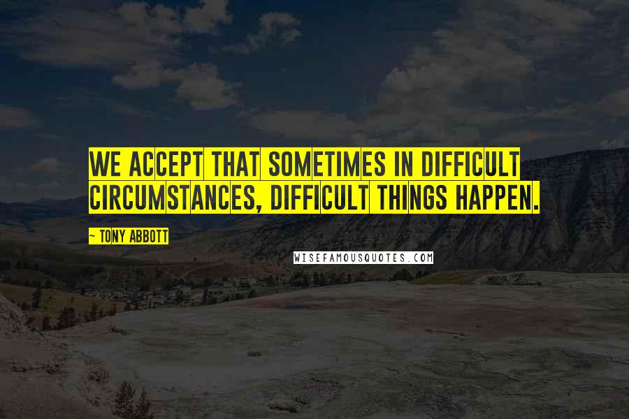 Tony Abbott Quotes: We accept that sometimes in difficult circumstances, difficult things happen.