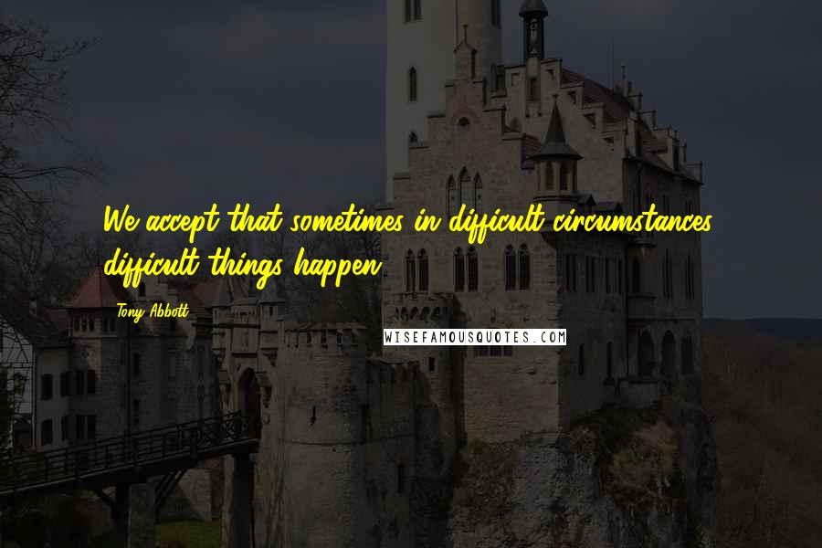 Tony Abbott Quotes: We accept that sometimes in difficult circumstances, difficult things happen.