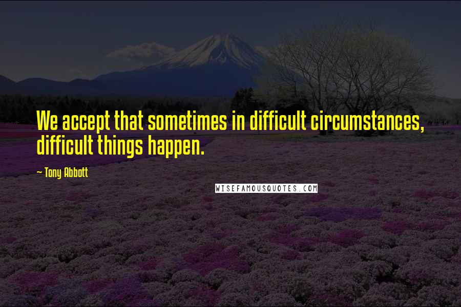 Tony Abbott Quotes: We accept that sometimes in difficult circumstances, difficult things happen.