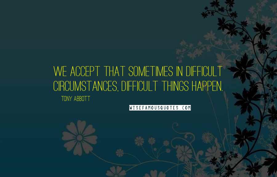 Tony Abbott Quotes: We accept that sometimes in difficult circumstances, difficult things happen.