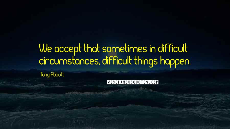 Tony Abbott Quotes: We accept that sometimes in difficult circumstances, difficult things happen.