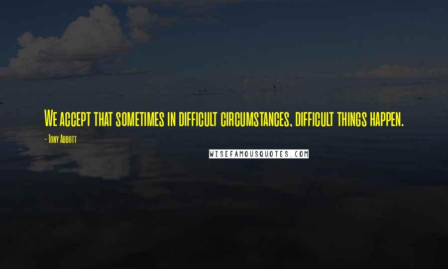 Tony Abbott Quotes: We accept that sometimes in difficult circumstances, difficult things happen.