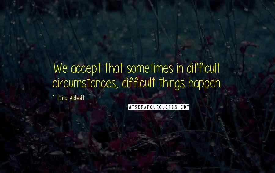 Tony Abbott Quotes: We accept that sometimes in difficult circumstances, difficult things happen.