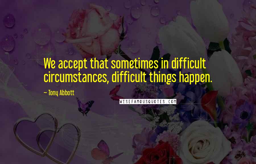 Tony Abbott Quotes: We accept that sometimes in difficult circumstances, difficult things happen.