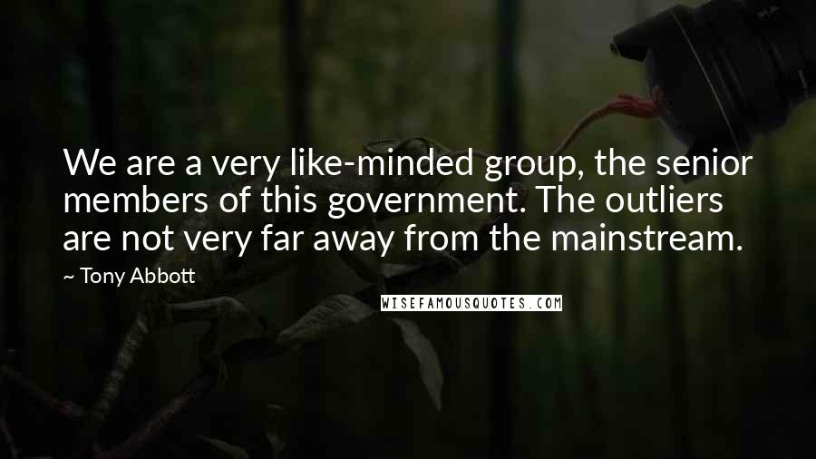 Tony Abbott Quotes: We are a very like-minded group, the senior members of this government. The outliers are not very far away from the mainstream.