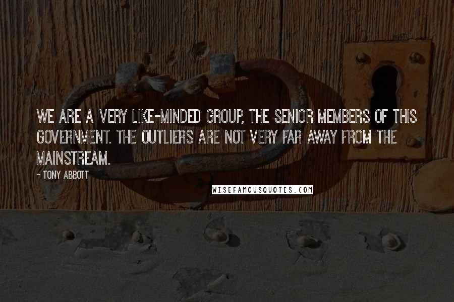 Tony Abbott Quotes: We are a very like-minded group, the senior members of this government. The outliers are not very far away from the mainstream.