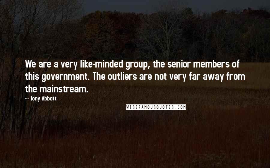 Tony Abbott Quotes: We are a very like-minded group, the senior members of this government. The outliers are not very far away from the mainstream.