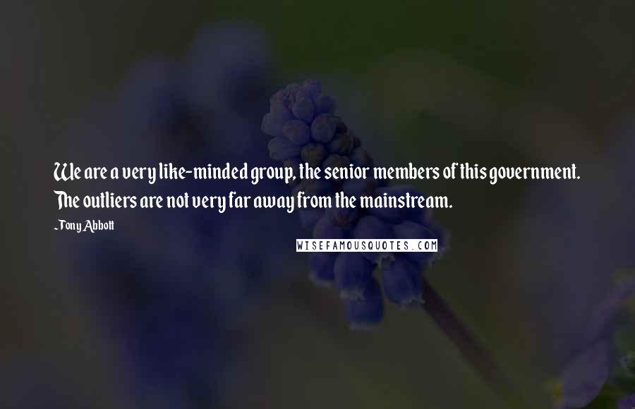 Tony Abbott Quotes: We are a very like-minded group, the senior members of this government. The outliers are not very far away from the mainstream.