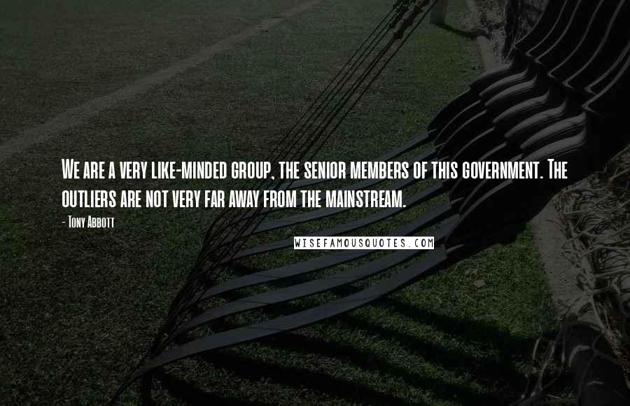 Tony Abbott Quotes: We are a very like-minded group, the senior members of this government. The outliers are not very far away from the mainstream.