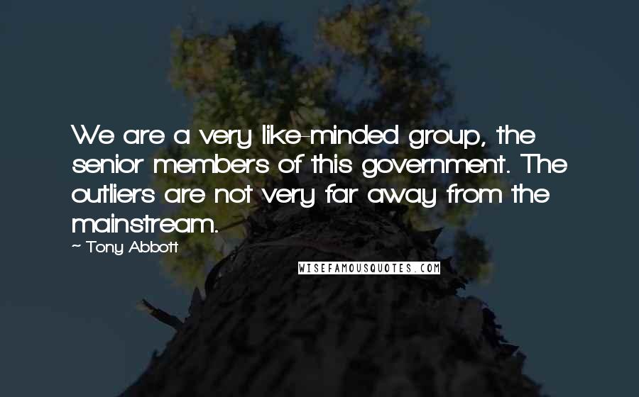 Tony Abbott Quotes: We are a very like-minded group, the senior members of this government. The outliers are not very far away from the mainstream.