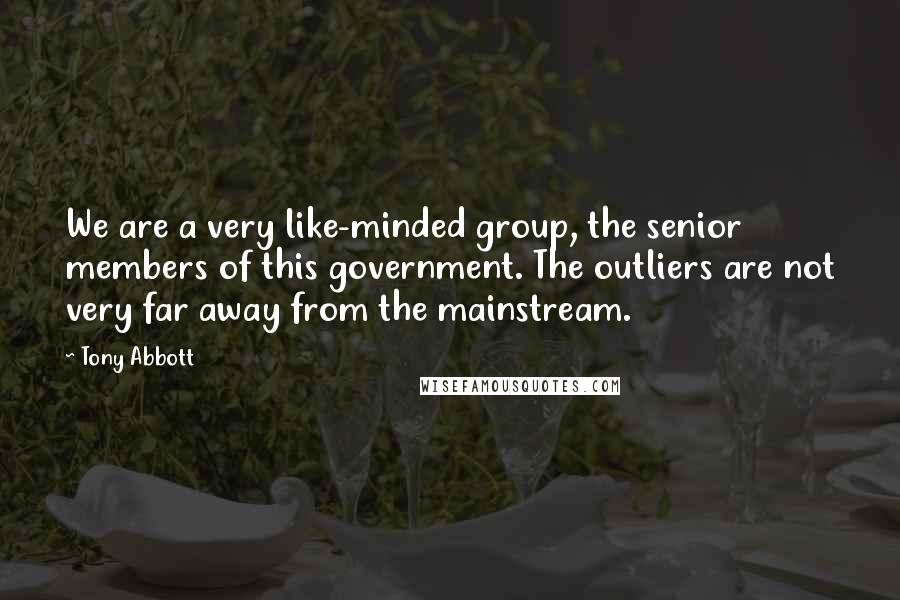 Tony Abbott Quotes: We are a very like-minded group, the senior members of this government. The outliers are not very far away from the mainstream.