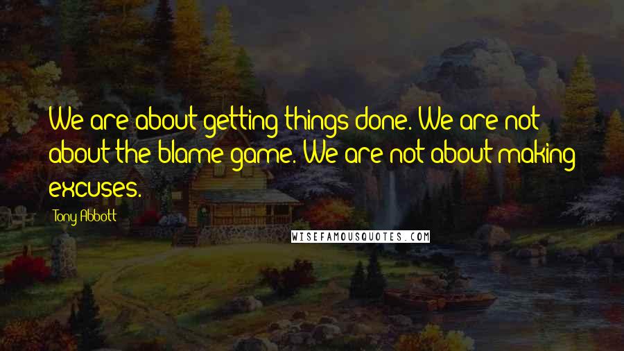 Tony Abbott Quotes: We are about getting things done. We are not about the blame game. We are not about making excuses.
