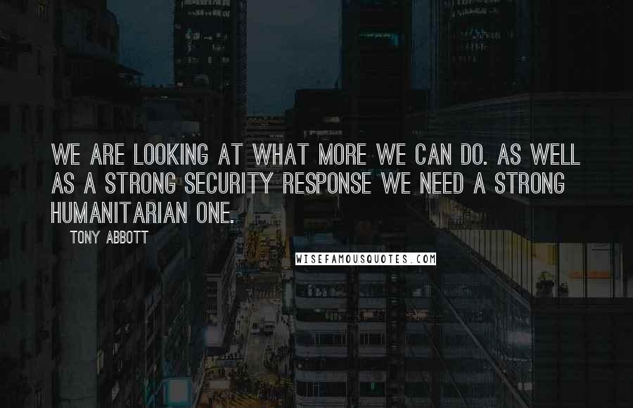 Tony Abbott Quotes: We are looking at what more we can do. As well as a strong security response we need a strong humanitarian one.