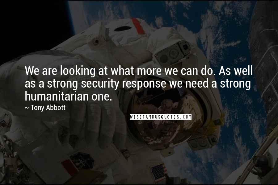 Tony Abbott Quotes: We are looking at what more we can do. As well as a strong security response we need a strong humanitarian one.