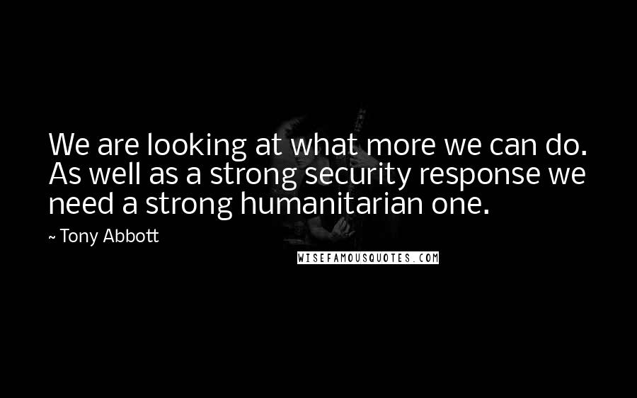 Tony Abbott Quotes: We are looking at what more we can do. As well as a strong security response we need a strong humanitarian one.