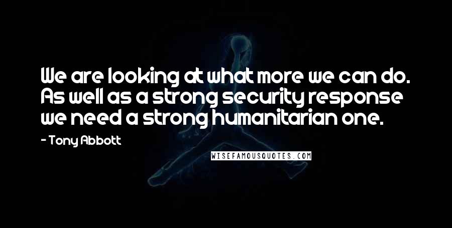 Tony Abbott Quotes: We are looking at what more we can do. As well as a strong security response we need a strong humanitarian one.